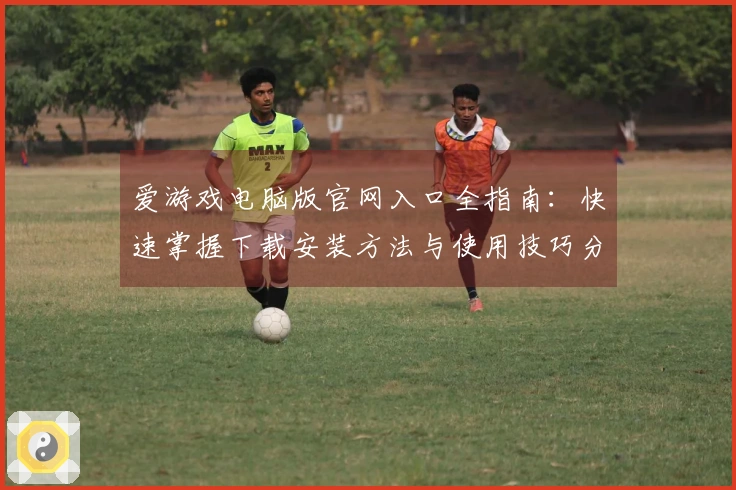 爱游戏电脑版官网入口全指南：快速掌握下载安装方法与使用技巧分享