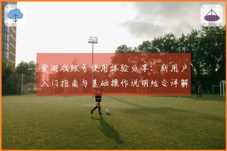 爱游戏账号使用体验分享：新用户入门指南与基础操作说明结合详解