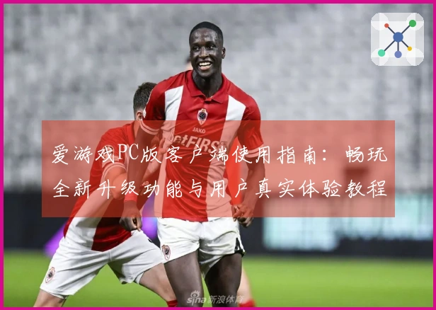 爱游戏PC版客户端使用指南：畅玩全新升级功能与用户真实体验教程