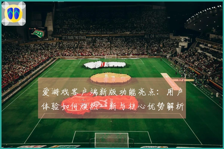 爱游戏客户端新版功能亮点：用户体验如何焕然一新与核心优势解析