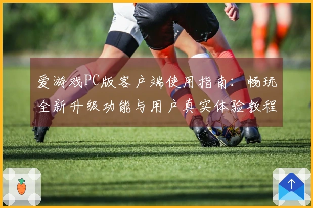 爱游戏PC版客户端使用指南：畅玩全新升级功能与用户真实体验教程