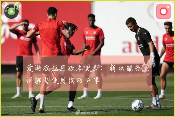 爱游戏应用版本更新:新功能亮点详解与使用技巧分享